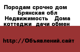 Породам срочно дом  - Брянская обл. Недвижимость » Дома, коттеджи, дачи обмен   